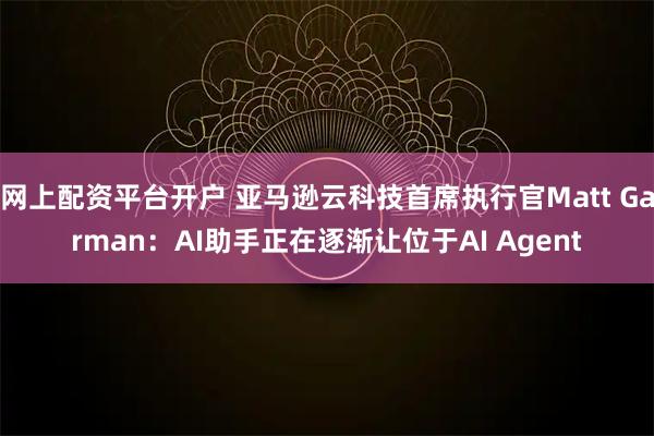 网上配资平台开户 亚马逊云科技首席执行官Matt Garman：AI助手正在逐渐让位于AI Agent