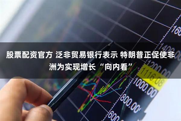 股票配资官方 泛非贸易银行表示 特朗普正促使非洲为实现增长 “向内看”