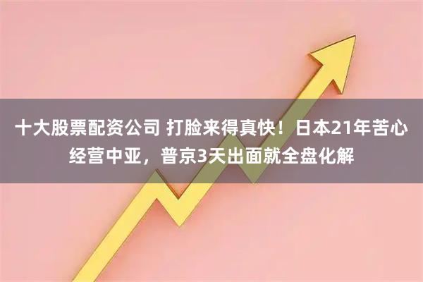 十大股票配资公司 打脸来得真快！日本21年苦心经营中亚，普京3天出面就全盘化解