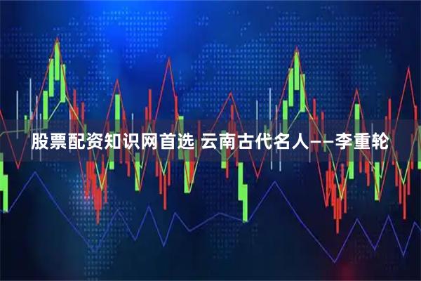 股票配资知识网首选 云南古代名人——李重轮