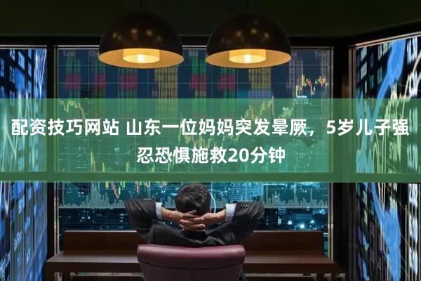 配资技巧网站 山东一位妈妈突发晕厥，5岁儿子强忍恐惧施救20分钟