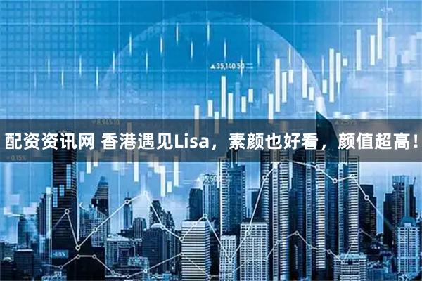 配资资讯网 香港遇见Lisa，素颜也好看，颜值超高！