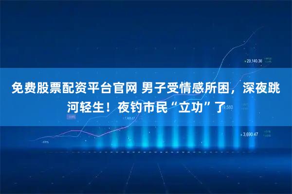 免费股票配资平台官网 男子受情感所困，深夜跳河轻生！夜钓市民“立功”了