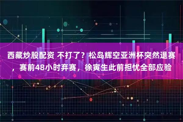 西藏炒股配资 不打了？松岛辉空亚洲杯突然退赛，赛前48小时弃赛，徐寅生此前担忧全部应验