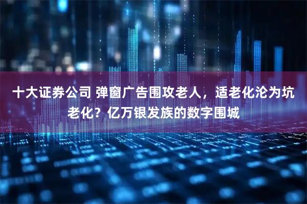 十大证券公司 弹窗广告围攻老人，适老化沦为坑老化？亿万银发族的数字围城