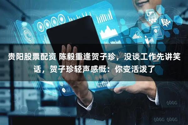 贵阳股票配资 陈毅重逢贺子珍，没谈工作先讲笑话，贺子珍轻声感慨：你变活泼了