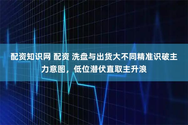 配资知识网 配资 洗盘与出货大不同精准识破主力意图，低位潜伏直取主升浪