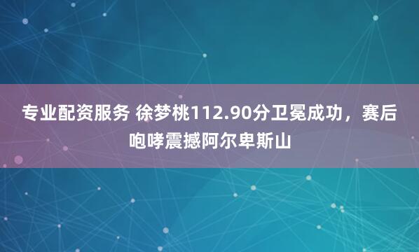 专业配资服务 徐梦桃112.90分卫冕成功，赛后咆哮震撼阿尔卑斯山