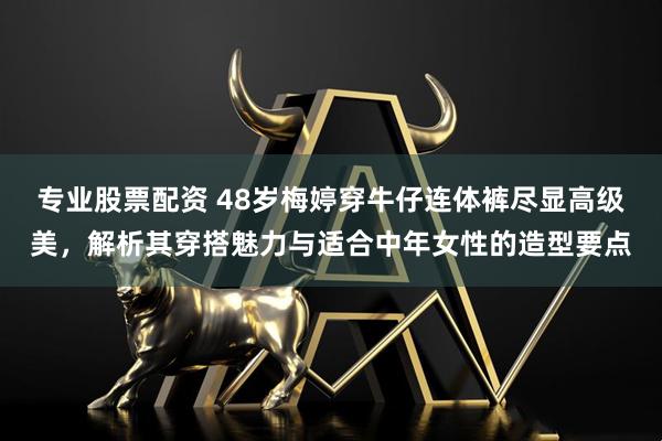 专业股票配资 48岁梅婷穿牛仔连体裤尽显高级美，解析其穿搭魅力与适合中年女性的造型要点