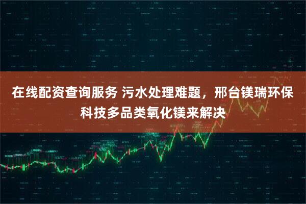 在线配资查询服务 污水处理难题，邢台镁瑞环保科技多品类氧化镁来解决