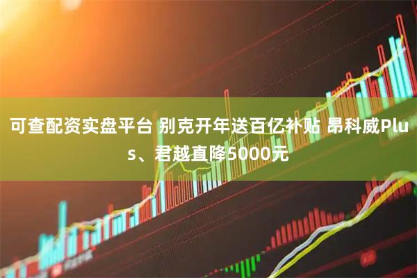 可查配资实盘平台 别克开年送百亿补贴 昂科威Plus、君越直降5000元