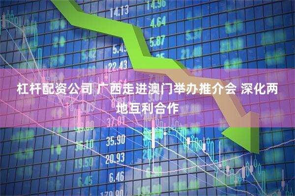 杠杆配资公司 广西走进澳门举办推介会 深化两地互利合作