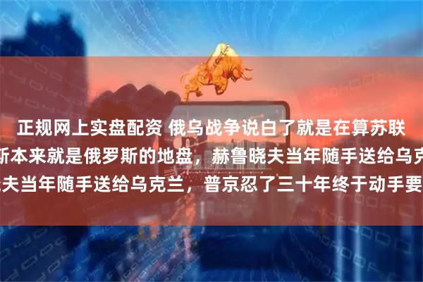 正规网上实盘配资 俄乌战争说白了就是在算苏联的旧账：克里米亚顿巴斯本来就是俄罗斯的地盘，赫鲁晓夫当年随手送给乌克兰，普京忍了三十年终于动手要回来了