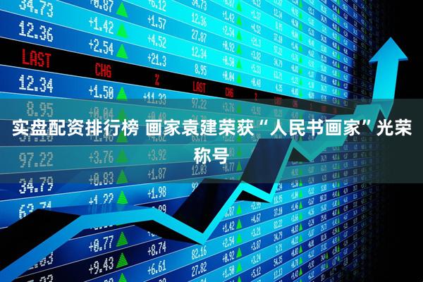 实盘配资排行榜 画家袁建荣获“人民书画家”光荣称号