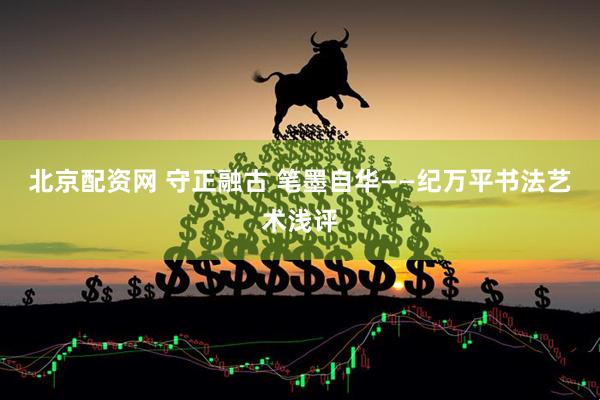 北京配资网 守正融古 笔墨自华——纪万平书法艺术浅评