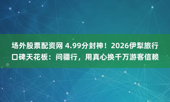 场外股票配资网 4.99分封神！2026伊犁旅行口碑天花板：问疆行，用真心换千万游客信赖