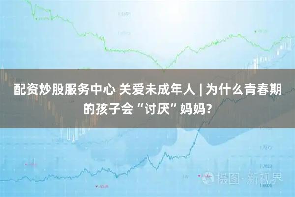 配资炒股服务中心 关爱未成年人 | 为什么青春期的孩子会“讨厌”妈妈？