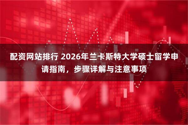 配资网站排行 2026年兰卡斯特大学硕士留学申请指南，步骤详解与注意事项