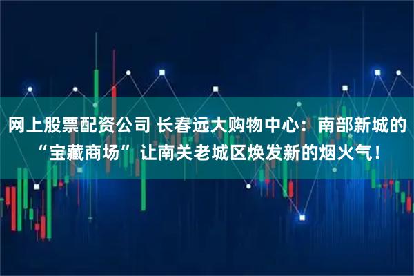 网上股票配资公司 长春远大购物中心：南部新城的“宝藏商场” 让南关老城区焕发新的烟火气！