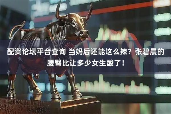 配资论坛平台查询 当妈后还能这么辣？张碧晨的腰臀比让多少女生酸了！