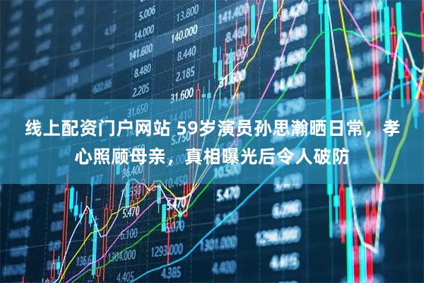 线上配资门户网站 59岁演员孙思瀚晒日常，孝心照顾母亲，真相曝光后令人破防