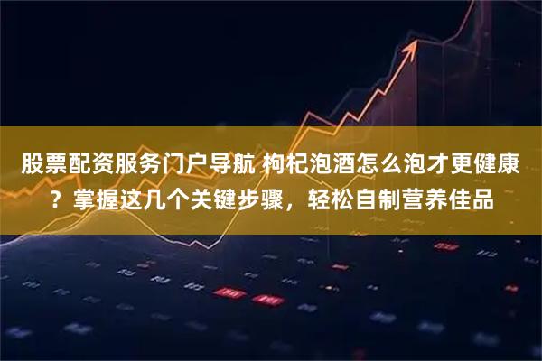 股票配资服务门户导航 枸杞泡酒怎么泡才更健康？掌握这几个关键步骤，轻松自制营养佳品