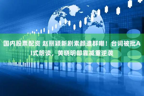 国内股票配资 赵丽颖新剧素颜遭群嘲！台词被批AI式朗读，黄晓明却靠减重逆袭