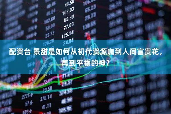 配资台 景甜是如何从初代资源咖到人间富贵花，再到平番的神？