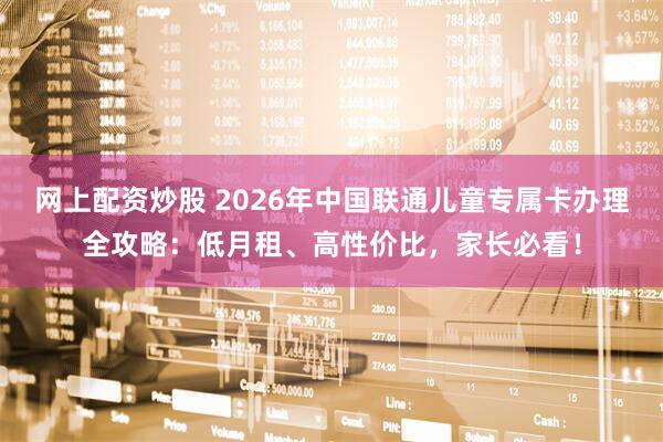 网上配资炒股 2026年中国联通儿童专属卡办理全攻略：低月租、高性价比，家长必看！