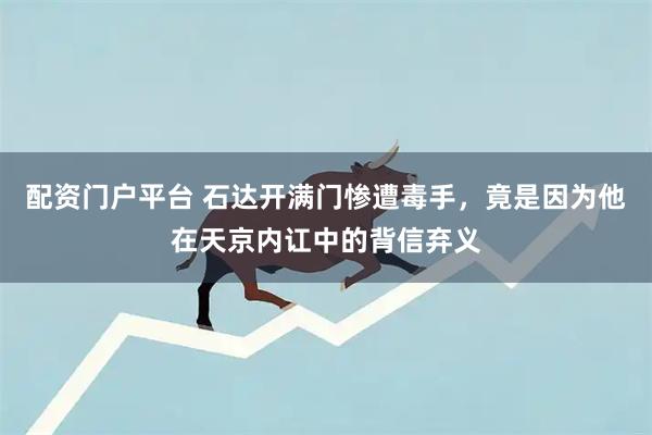 配资门户平台 石达开满门惨遭毒手，竟是因为他在天京内讧中的背信弃义