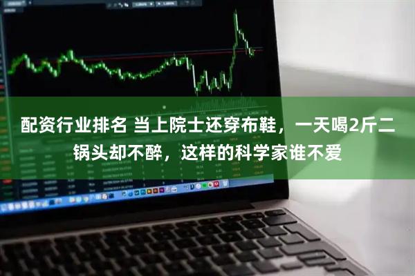 配资行业排名 当上院士还穿布鞋，一天喝2斤二锅头却不醉，这样的科学家谁不爱